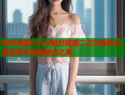 哔咔漫画Coser魅力展现二次元角色完美还原与创意融合之美  第1张
